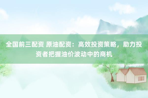 全国前三配资 原油配资：高效投资策略，助力投资者把握油价波动中的商机