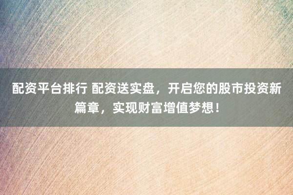 配资平台排行 配资送实盘，开启您的股市投资新篇章，实现财富增值梦想！