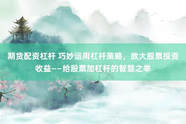 期货配资杠杆 巧妙运用杠杆策略，放大股票投资收益——给股票加杠杆的智慧之举