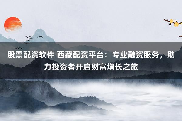 股票配资软件 西藏配资平台：专业融资服务，助力投资者开启财富增长之旅