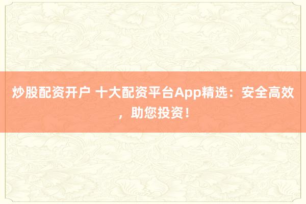 炒股配资开户 十大配资平台App精选：安全高效，助您投资！