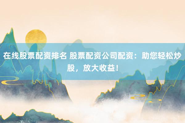 在线股票配资排名 股票配资公司配资：助您轻松炒股，放大收益！