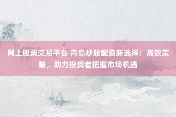 网上股票交易平台 青岛炒股配资新选择：高效策略，助力投资者把握市场机遇