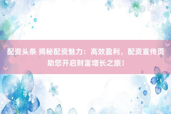 配资头条 揭秘配资魅力：高效盈利，配资宣传页助您开启财富增长之旅！