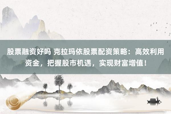 股票融资好吗 克拉玛依股票配资策略：高效利用资金，把握股市机遇，实现财富增值！