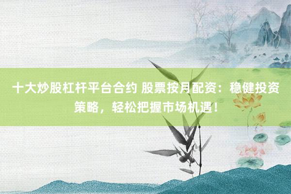 十大炒股杠杆平台合约 股票按月配资：稳健投资策略，轻松把握市场机遇！