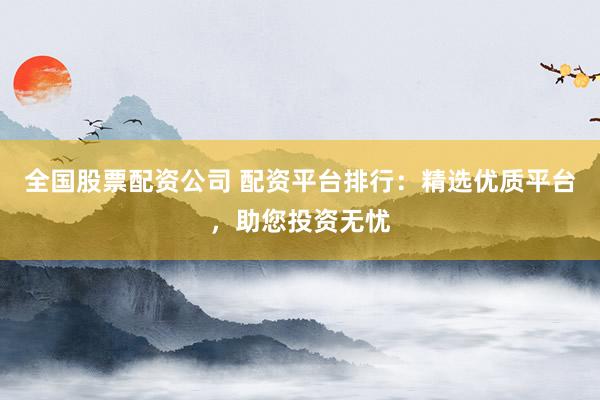 全国股票配资公司 配资平台排行：精选优质平台，助您投资无忧