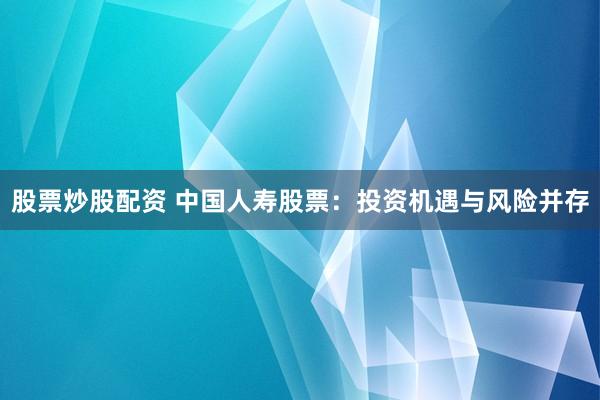 股票炒股配资 中国人寿股票：投资机遇与风险并存