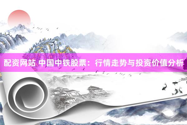 配资网站 中国中铁股票：行情走势与投资价值分析