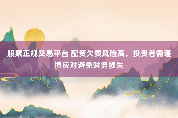 股票正规交易平台 配资欠费风险高，投资者需谨慎应对避免财务损失
