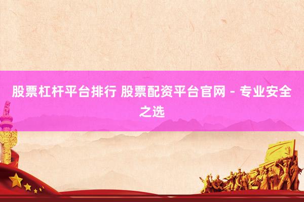 股票杠杆平台排行 股票配资平台官网 - 专业安全之选