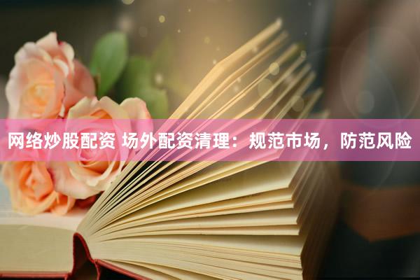 网络炒股配资 场外配资清理：规范市场，防范风险