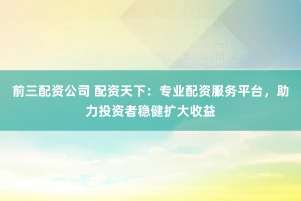 前三配资公司 配资天下：专业配资服务平台，助力投资者稳健扩大收益
