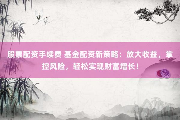 股票配资手续费 基金配资新策略：放大收益，掌控风险，轻松实现财富增长！