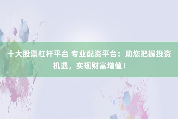 十大股票杠杆平台 专业配资平台：助您把握投资机遇，实现财富增值！