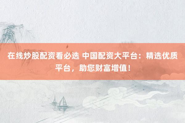 在线炒股配资看必选 中国配资大平台：精选优质平台，助您财富增值！