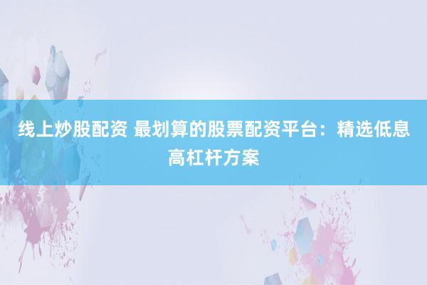 线上炒股配资 最划算的股票配资平台：精选低息高杠杆方案