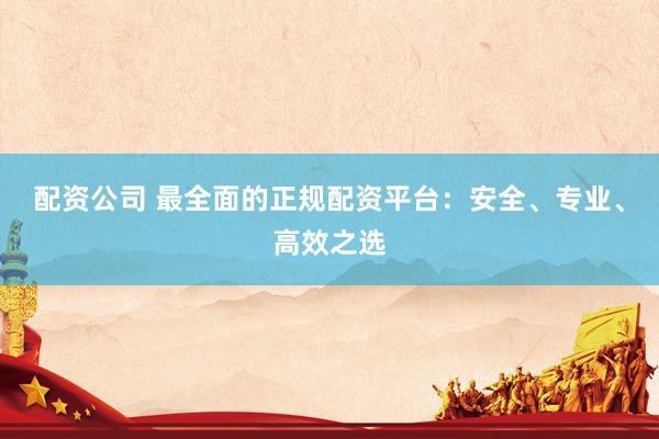 配资公司 最全面的正规配资平台：安全、专业、高效之选