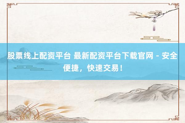 股票线上配资平台 最新配资平台下载官网 - 安全便捷，快速交易！