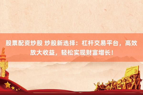 股票配资炒股 炒股新选择：杠杆交易平台，高效放大收益，轻松实现财富增长！
