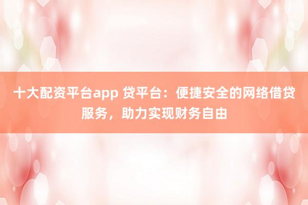 十大配资平台app 贷平台：便捷安全的网络借贷服务，助力实现财务自由