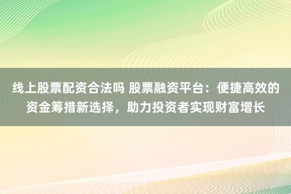 线上股票配资合法吗 股票融资平台：便捷高效的资金筹措新选择，助力投资者实现财富增长