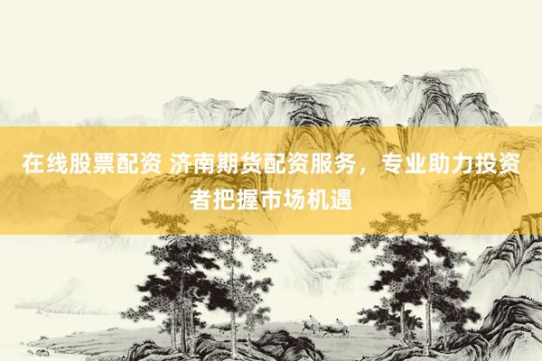 在线股票配资 济南期货配资服务，专业助力投资者把握市场机遇