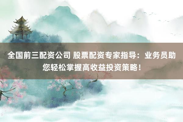 全国前三配资公司 股票配资专家指导：业务员助您轻松掌握高收益投资策略！