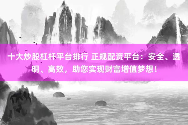十大炒股杠杆平台排行 正规配资平台：安全、透明、高效，助您实现财富增值梦想！