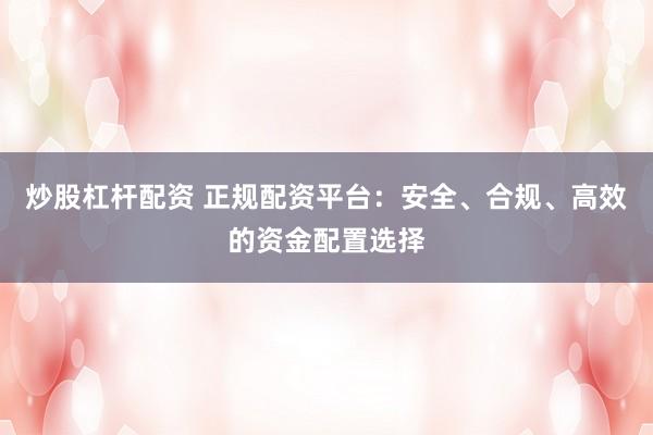 炒股杠杆配资 正规配资平台：安全、合规、高效的资金配置选择