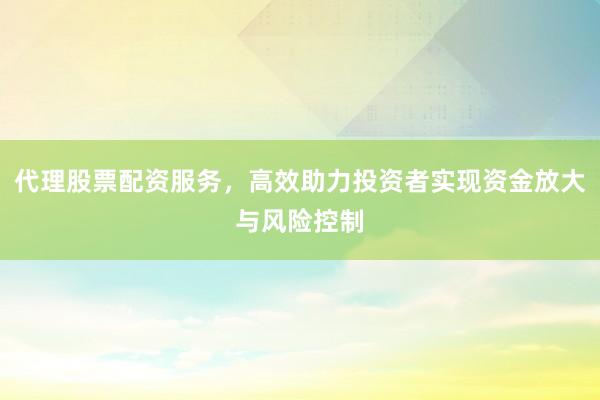代理股票配资服务，高效助力投资者实现资金放大与风险控制