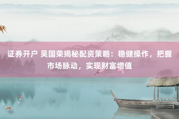 证券开户 吴国荣揭秘配资策略：稳健操作，把握市场脉动，实现财富增值
