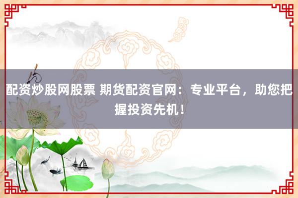 配资炒股网股票 期货配资官网：专业平台，助您把握投资先机！