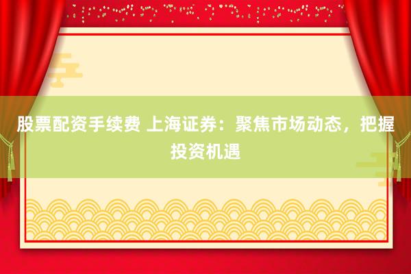 股票配资手续费 上海证券：聚焦市场动态，把握投资机遇