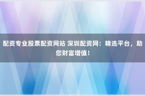 配资专业股票配资网站 深圳配资网：精选平台，助您财富增值！