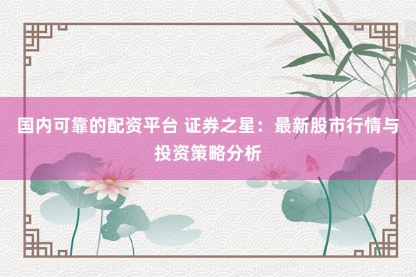 国内可靠的配资平台 证券之星：最新股市行情与投资策略分析