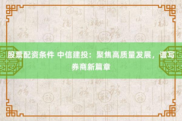 股票配资条件 中信建投：聚焦高质量发展，谱写券商新篇章