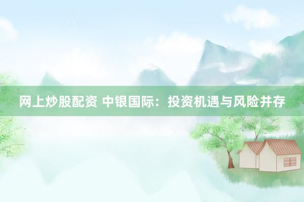 网上炒股配资 中银国际：投资机遇与风险并存