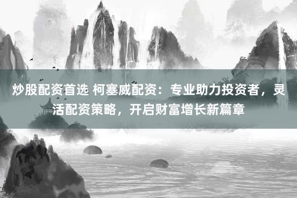 炒股配资首选 柯塞威配资：专业助力投资者，灵活配资策略，开启财富增长新篇章