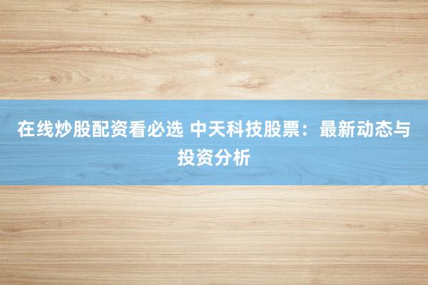 在线炒股配资看必选 中天科技股票：最新动态与投资分析