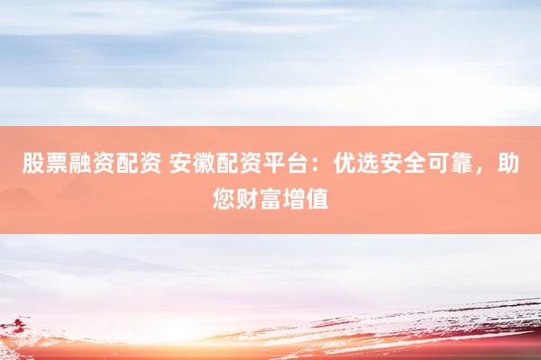 股票融资配资 安徽配资平台：优选安全可靠，助您财富增值
