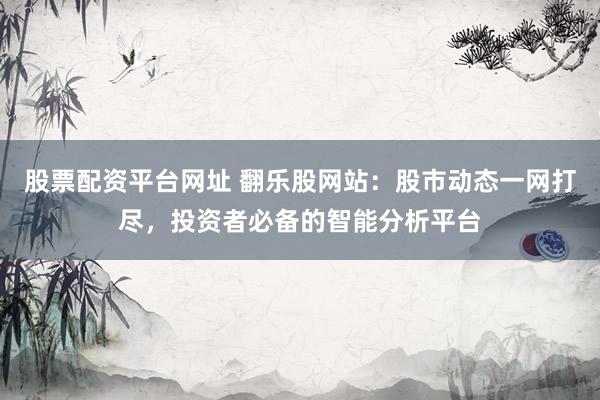 股票配资平台网址 翻乐股网站：股市动态一网打尽，投资者必备的智能分析平台