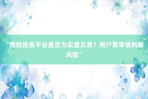“恒铭投资平台是否为实盘交易？用户需审慎判断风险”