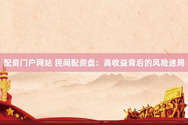 配资门户网站 民间配资盘：高收益背后的风险迷局