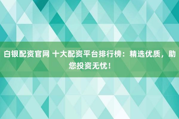 白银配资官网 十大配资平台排行榜：精选优质，助您投资无忧！