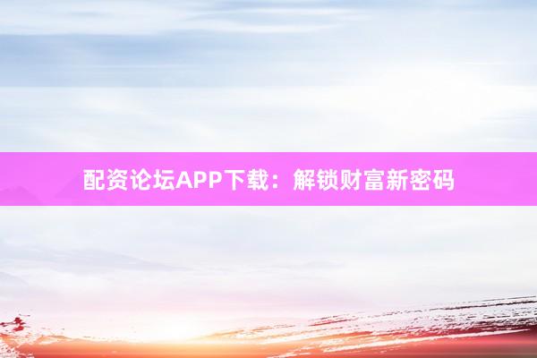 配资论坛APP下载：解锁财富新密码