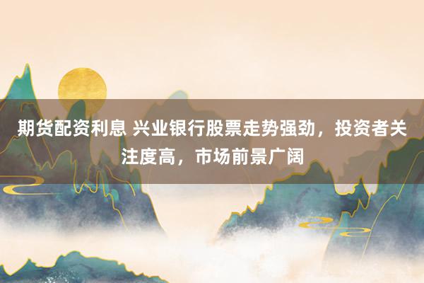 期货配资利息 兴业银行股票走势强劲，投资者关注度高，市场前景广阔