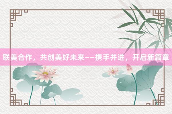 联美合作，共创美好未来——携手并进，开启新篇章