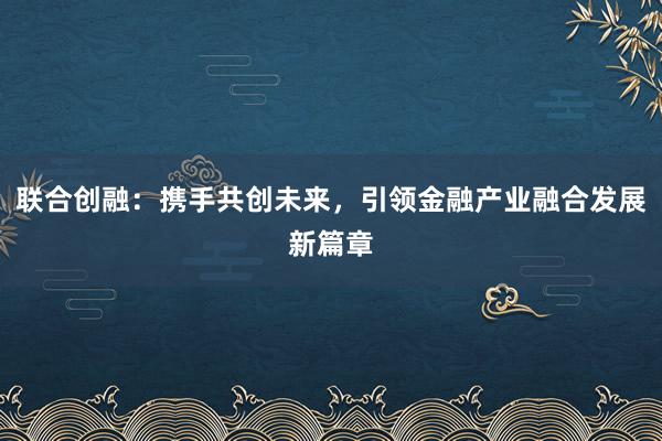 联合创融：携手共创未来，引领金融产业融合发展新篇章