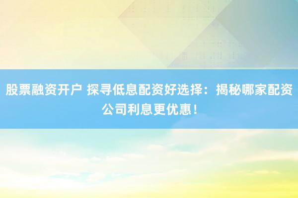 股票融资开户 探寻低息配资好选择：揭秘哪家配资公司利息更优惠！